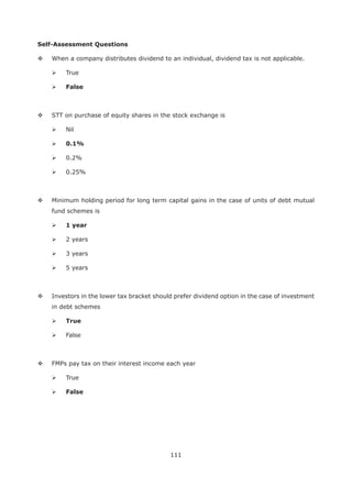 111
Self-Assessment Questions
When a company distributes dividend to an individual, dividend tax is not applicable.
True
False
STT on purchase of equity shares in the stock exchange is
Nil
0.1%
0.2%
0.25%
Minimum holding period for long term capital gains in the case of units of debt mutual
fund schemes is
1 year
2 years
3 years
5 years
Investors in the lower tax bracket should prefer dividend option in the case of investment
in debt schemes
True
False
FMPs pay tax on their interest income each year
True
False
 