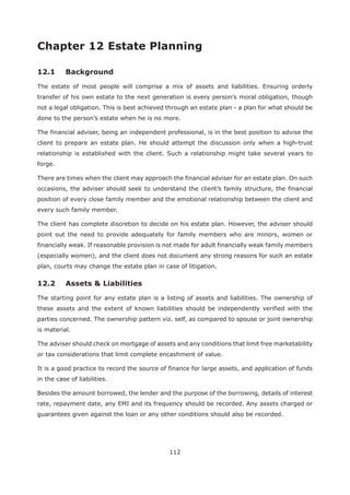 112
Chapter 12 Estate Planning
The estate of most people will comprise a mix of assets and liabilities. Ensuring orderly
transfer of his own estate to the next generation is every person’s moral obligation, though
not a legal obligation. This is best achieved through an estate plan - a plan for what should be
done to the person’s estate when he is no more.
The financial adviser, being an independent professional, is in the best position to advise the
client to prepare an estate plan. He should attempt the discussion only when a high-trust
relationship is established with the client. Such a relationship might take several years to
forge.
There are times when the client may approach the financial adviser for an estate plan. On such
occasions, the adviser should seek to understand the client’s family structure, the financial
position of every close family member and the emotional relationship between the client and
every such family member.
The client has complete discretion to decide on his estate plan. However, the adviser should
point out the need to provide adequately for family members who are minors, women or
financially weak. If reasonable provision is not made for adult financially weak family members
(especially women), and the client does not document any strong reasons for such an estate
plan, courts may change the estate plan in case of litigation.
12.2 Assets & Liabilities
The starting point for any estate plan is a listing of assets and liabilities. The ownership of
these assets and the extent of known liabilities should be independently verified with the
parties concerned. The ownership pattern viz. self, as compared to spouse or joint ownership
is material.
The adviser should check on mortgage of assets and any conditions that limit free marketability
or tax considerations that limit complete encashment of value.
It is a good practice to record the source of finance for large assets, and application of funds
in the case of liabilities.
Besides the amount borrowed, the lender and the purpose of the borrowing, details of interest
rate, repayment date, any EMI and its frequency should be recorded. Any assets charged or
guarantees given against the loan or any other conditions should also be recorded.
 