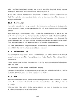113
Such a listing and verification of assets and liabilities is a useful protection against genuine
mistakes of the client or fraud that the client may be exposed to.
As part of the exercise, the adviser can also confirm if wealth tax is paid and wealth tax returns
filed. The wealth tax return can be a starting point for the preparation of the statement of
assets and liabilities.
12.3 Nomination
Nomination is possible for a range of assets – demat accounts, bank accounts, fixed deposits,
mutual fund units, flats in co-operative societies etc. This is the most common form of estate
planning.
With most assets, the nominee is only a trustee for the beneficiaries of the estate. The
bank or the company will pay the nominee when application is made with death certificate.
However, close family members are potential beneficiaries of the estate of the deceased. The
beneficiaries can claim their share from the nominee who receives the proceeds of the assets.
The rights of beneficiaries are governed by the inheritance law applicable to the deceased and
any valid Will that may have been prepared by the deceased.
If a person passes away without making a valid Will, he is said to have died intestate. In such
cases, the personal law of the deceased determines the beneficiaries of the estate and their
entitlements.
Hindus are governed by Hindu Succession Act, 1956. The act is also applicable for Buddhists,
Sikhs and Jains.
The principles of Shariat govern inheritance in Muslims.
If there is no personal law for the religion of the deceased, the Indian Succession Act, 1925 is
applicable. Christians, Jews and Parsis are covered by this law.
12.5 Will
A Will ensures that the person can ensure bequeathing of wealth to his successors as per his
wishes. The personal law will come into play only for assets that are not specifically mentioned
in the Will.
While the Will is made when a person is alive, it comes into effect on his death. It is viewed
as the last declaration of the deceased person.
 