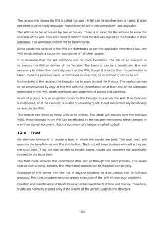 114
not need to be in legal language. Registration of Will is not compulsory, but advisable.
The Will has to be witnessed by two witnesses. There is no need for the witness to know the
contents of the Will. They only need to confirm that the Will was signed by the testater in their
presence. The witnesses should not be beneficiaries.
Since assets not covered in the Will are distributed as per the applicable inheritance law, the
It is advisable that the Will mentions one or more Executors. The job of an executor is
to execute the Will on demise of the Testater. The Executor can be a beneficiary. It is not
necessary to obtain Executor’s signature on the Will, though it is better than his permission is
taken. Even if a person’s name is mentioned as Executor, he is entitled to refuse to act.
On the death of the testater, the Executor has to apply to court for Probate. The application has
to be accompanied by copy of the Will with the confirmation of at least one of the witnesses
mentioned in the Will, death certificate and statement of assets and liabilities.
Grant of probate acts as an authorization for the Executor to execute the Will. If no Executor
is mentioned, or if the executor is unable or unwilling to act, Court can permit any beneficiary
to execute the Will.
The testater can make as many Wills as he wishes. The latest Will prevails over the previous
Wills. Minor changes in the Will can be effected by the testater mentioning these changes in
12.6 Trust
An alternate format is to create a trust in which the assets are held. The trust deed will
mention the beneficiaries and the distribution. The trust will have trustees who will act as per
the trust deed. They will also be able to handle assets, issues and concerns not specifically
covered in the trust deed.
The trust route ensures that inheritance does not go through the court process. This saves
cost as well as time. Besides, the inheritance process can be handled with privacy.
Execution of Will comes with the risk of anyone objecting to it on various real or fictitious
grounds. The trust structure ensures speedy execution of the Will without such problems.
Creation and maintenance of trusts however entail investment of time and money. Therefore,
trusts are normally created only if the wealth of the person justifies the structure.
 