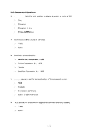 115
Self-Assessment Questions
__________ is in the best position to advise a person to make a Will
Son
Daughter
Daughter-in-law
Nominee is in the nature of a trustee
True
False
Buddhists are covered by
Indian Succession Act, 1925
Shariat
Buddhist Succession Act, 1985
______ operates as the last declaration of the deceased person
Will
Probate
Succession certificate
Letter of administration
Trust structures are normally appropriate only for the very wealthy
True
False
 