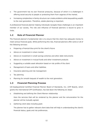 12
o The government has its own financial pressures, because of which it is challenged in
offering social security to people or protecting them from vagaries of the market.
o Increasing complexities in family structure can create problems while bequeathing wealth
to the next generation. Therefore, estate planning is important.
A professional financial planner helping individuals navigate these challenges is an important
member of our society. The role and influence of financial planners is bound to grow in
India.
The financial planner’s fundamental role is to ensure that the client has adequate money to
meet various financial goals. While performing this role, financial planners offer some or all of
the following services:
o Preparing a financial blue print for the client’s future
o Advice on investment in share market
o Advice on investment in small savings schemes and other debt instruments
o Advice on investment in mutual funds and other investment products
o Suggesting a suitable asset allocation based on risk profile of the client
o Management of loans and other liabilities
o Insurance planning and risk management
o Tax planning
o Planning for smooth bequest of wealth to the next generation.
US-headquartered Certified Financial Planner Board of Standards, Inc. (CFP Board), which
grants the international CFP Certification, has laid down the following six steps-
o Establishing and defining the Client-Planner relationship
Here the services that will be rendered by the planner and the remuneration for the
planner will be mutually agreed.
o Gathering client data including goals
The planner has to gather relevant client data that will help in understanding the client’s
financial status, goals and risk preferences.
 