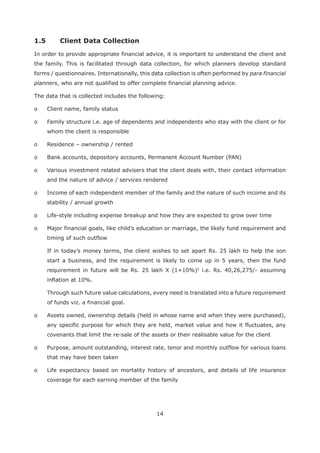 14
In order to provide appropriate financial advice, it is important to understand the client and
the family. This is facilitated through data collection, for which planners develop standard
forms / questionnaires. Internationally, this data collection is often performed by para financial
planners, who are not qualified to offer complete financial planning advice.
The data that is collected includes the following:
o Client name, family status
o Family structure i.e. age of dependents and independents who stay with the client or for
whom the client is responsible
o Residence – ownership / rented
o Bank accounts, depository accounts, Permanent Account Number (PAN)
o Various investment related advisers that the client deals with, their contact information
and the nature of advice / services rendered
o Income of each independent member of the family and the nature of such income and its
stability / annual growth
o Life-style including expense breakup and how they are expected to grow over time
o Major financial goals, like child’s education or marriage, the likely fund requirement and
timing of such outflow
If in today’s money terms, the client wishes to set apart Rs. 25 lakh to help the son
start a business, and the requirement is likely to come up in 5 years, then the fund
requirement in future will be Rs. 25 lakh X (1+10%)5
i.e. Rs. 40,26,275/- assuming
inflation at 10%.
Through such future value calculations, every need is translated into a future requirement
of funds viz. a financial goal.
o Assets owned, ownership details (held in whose name and when they were purchased),
any specific purpose for which they are held, market value and how it fluctuates, any
covenants that limit the re-sale of the assets or their realisable value for the client
o Purpose, amount outstanding, interest rate, tenor and monthly outflow for various loans
that may have been taken
o Life expectancy based on mortality history of ancestors, and details of life insurance
coverage for each earning member of the family
 