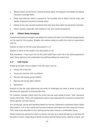 15
o Medical history of the family, medical expense policy of employers and details of medical
insurance coverage taken
o Other risks that the client is exposed to, for example, fire or theft in family shop, and
details of general insurance coverage taken
o Details of key man insurance policies that may have been taken by the family business
o Client’s psyche, especially with respect to risk and market fluctuations.
1.6 Client Data Analysis
Professional financial managers use software to analyse the data. Even MS Excel spread sheets
can be used for the purpose. Broadly, the analysis seeks to profile the client on parameters
such as
Position of client on the life cycle (discussed in 1.7)
Position of client on the wealth cycle (discussed in 1.8)
Risk orientation – How much risk can the client take? How much risk is the client prepared to
take? Some planners use customised risk profiling software to assess this.
People go through various stages in the life cycle, such as:
o Young and unmarried
o Young and married, with no children
o Married and having young children
o Married and having older children
o Retirement
Position on the life cycle determines the kinds of challenges the client is likely to face and
therefore the approach to financial planning.
For instance, younger clients have the entire earning cycle ahead of them. Their insurance
needs will be high. Those with dependents need to have adequate life insurance to protect the
family against untimely demise.
At a young age, saving and spending habits are formed. Systematic Investment Plans (SIPs)
(discussed in 1.10.1) are a good way to ensure that the client does not fritter away any money.
They need to be educated on how starting saving early ensures a comfortable future.
Clients need to be advised to invest in a house, not only as an asset but also as a roof that will
be useful in future. Depending on family structure and the family home, need for a house, can
 