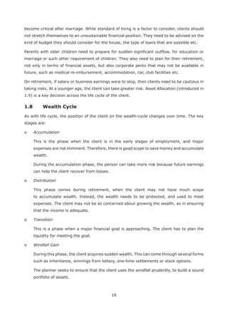 16
become critical after marriage. While standard of living is a factor to consider, clients should
not stretch themselves to an unsustainable financial position. They need to be advised on the
kind of budget they should consider for the house, the type of loans that are possible etc.
Parents with older children need to prepare for sudden significant outflow, for education or
marriage or such other requirement of children. They also need to plan for their retirement,
not only in terms of financial assets, but also corporate perks that may not be available in
future, such as medical re-imbursement, accommodation, car, club facilities etc.
On retirement, if salary or business earnings were to stop, then clients need to be cautious in
taking risks. At a younger age, the client can take greater risk. Asset Allocation (introduced in
1.9) is a key decision across the life cycle of the client.
As with life cycle, the position of the client on the wealth-cycle changes over time. The key
stages are:
o Accumulation
This is the phase when the client is in the early stages of employment, and major
expenses are not imminent. Therefore, there is good scope to save money and accumulate
wealth.
During the accumulation phase, the person can take more risk because future earnings
can help the client recover from losses.
o Distribution
This phase comes during retirement, when the client may not have much scope
to accumulate wealth. Instead, the wealth needs to be protected, and used to meet
expenses. The client may not be so concerned about growing the wealth, as in ensuring
that the income is adequate.
o Transition
This is a phase when a major financial goal is approaching. The client has to plan the
liquidity for meeting the goal.
o Windfall Gain
During this phase, the client acquires sudden wealth. This can come through several forms
such as inheritance, winnings from lottery, one-time settlements or stock options.
The planner seeks to ensure that the client uses the windfall prudently, to build a sound
portfolio of assets.
 