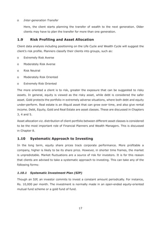 17
o Inter-generation Transfer
Here, the client starts planning the transfer of wealth to the next generation. Older
clients may have to plan the transfer for more than one generation.
Client data analysis including positioning on the Life Cycle and Wealth Cycle will suggest the
client’s risk profile. Planners classify their clients into groups, such as:
o Extremely Risk Averse
o Moderately Risk Averse
o Risk Neutral
o Moderately Risk Oriented
o Extremely Risk Oriented
The more oriented a client is to risk, greater the exposure that can be suggested to risky
assets. In general, equity is viewed as the risky asset, while debt is considered the safer
asset. Gold protects the portfolio in extremely adverse situations, where both debt and equity
under-perform. Real estate is an illiquid asset that can grow over time, and also give rental
income. Debt, Equity, Gold and Real Estate are asset classes. These are discussed in Chapters
3, 4 and 5.
Asset allocation viz. distribution of client portfolio between different asset classes is considered
to be the most important role of Financial Planners and Wealth Managers. This is discussed
in Chapter 8.
In the long term, equity share prices track corporate performance. More profitable a
company, higher is likely to be its share price. However, in shorter time frames, the market
is unpredictable. Market fluctuations are a source of risk for investors. It is for this reason
that clients are advised to take a systematic approach to investing. This can take any of the
following forms:
1.10.1 Systematic Investment Plan (SIP)
Though an SIP, an investor commits to invest a constant amount periodically. For instance,
Rs. 10,000 per month. The investment is normally made in an open-ended equity-oriented
mutual fund scheme or a gold fund of fund.
 
