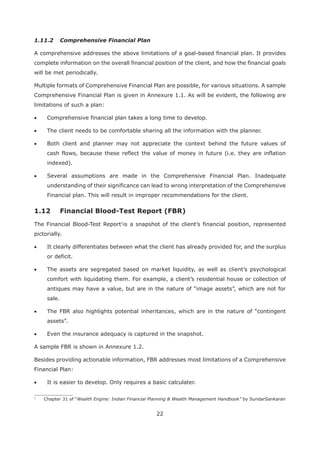 22
1.11.2 Comprehensive Financial Plan
A comprehensive addresses the above limitations of a goal-based financial plan. It provides
complete information on the overall financial position of the client, and how the financial goals
will be met periodically.
Multiple formats of Comprehensive Financial Plan are possible, for various situations. A sample
Comprehensive Financial Plan is given in Annexure 1.1. As will be evident, the following are
limitations of such a plan:
Comprehensive financial plan takes a long time to develop.
The client needs to be comfortable sharing all the information with the planner.
Both client and planner may not appreciate the context behind the future values of
cash flows, because these reflect the value of money in future (i.e. they are inflation
indexed).
Several assumptions are made in the Comprehensive Financial Plan. Inadequate
understanding of their significance can lead to wrong interpretation of the Comprehensive
Financial plan. This will result in improper recommendations for the client.
The Financial Blood-Test Report1
is a snapshot of the client’s financial position, represented
pictorially.
It clearly differentiates between what the client has already provided for, and the surplus
or deficit.
The assets are segregated based on market liquidity, as well as client’s psychological
comfort with liquidating them. For example, a client’s residential house or collection of
antiques may have a value, but are in the nature of “image assets”, which are not for
sale.
The FBR also highlights potential inheritances, which are in the nature of “contingent
assets”.
Even the insurance adequacy is captured in the snapshot.
A sample FBR is shown in Annexure 1.2.
Besides providing actionable information, FBR addresses most limitations of a Comprehensive
Financial Plan:
It is easier to develop. Only requires a basic calculater.
1
Chapter 31 of “Wealth Engine: Indian Financial Planning & Wealth Management Handbook” by SundarSankaran
 
