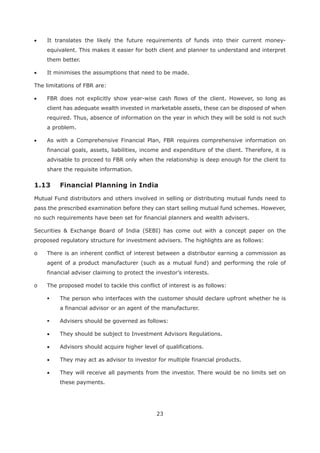 23
It translates the likely the future requirements of funds into their current money-
equivalent. This makes it easier for both client and planner to understand and interpret
them better.
It minimises the assumptions that need to be made.
The limitations of FBR are:
FBR does not explicitly show year-wise cash flows of the client. However, so long as
client has adequate wealth invested in marketable assets, these can be disposed of when
required. Thus, absence of information on the year in which they will be sold is not such
a problem.
As with a Comprehensive Financial Plan, FBR requires comprehensive information on
financial goals, assets, liabilities, income and expenditure of the client. Therefore, it is
advisable to proceed to FBR only when the relationship is deep enough for the client to
share the requisite information.
Mutual Fund distributors and others involved in selling or distributing mutual funds need to
pass the prescribed examination before they can start selling mutual fund schemes. However,
no such requirements have been set for financial planners and wealth advisers.
Securities & Exchange Board of India (SEBI) has come out with a concept paper on the
proposed regulatory structure for investment advisers. The highlights are as follows:
o There is an inherent conflict of interest between a distributor earning a commission as
agent of a product manufacturer (such as a mutual fund) and performing the role of
financial adviser claiming to protect the investor’s interests.
o The proposed model to tackle this conflict of interest is as follows:
The person who interfaces with the customer should declare upfront whether he is
a financial advisor or an agent of the manufacturer.
Advisers should be governed as follows:
They should be subject to Investment Advisors Regulations.
Advisors should acquire higher level of qualifications.
They may act as advisor to investor for multiple financial products.
They will receive all payments from the investor. There would be no limits set on
these payments.
 