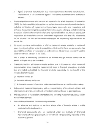 24
Agents of product manufacturers may receive commission from the manufacturers.
advisers.
o The activity of investment advice should be regulated under a Self Regulatory Organisation
(SRO). Its duties would include registering and setting minimum professional standards,
including certification of investment advisors, laying down rules and regulations and
enforcing those; informing and educating the investing public; setting up and administering
a disputes resolution forum for investors and registered entities etc. Persons desirous of
registration as Investment Advisors shall obtain registration with the SRO established
for the purpose. The SRO will be entitled to charge a fee for granting registration and an
annual fee.
o No person can carry on the activity of offering investment advice unless he is registered
as an Investment Advisor under the regulations. On the other hand any person who has
obtained the certificate of registration as an Investment Advisor must necessarily use the
word “investment advisor” in his name.
This is aimed at eliminating confusion in the market through multiple terms such as
wealth manager and private banking.
communication given regarding investment of funds in financial products or products
that are traded and settled like financial products purportedly for the benefit of the
investor. It shall include:
(a) Financial advice; or
(b) Financial planning service or
(c) Actions which would influence an investment decision and are incidental to making
o Independent investment advisors as well as representatives of investment advisors and
intermediaries providing investment advice to investors will need to get registered.
o The requirement of registration extends to banks providing investment advisory / wealth
management services.
o The following are exempt from these requirements:
An advocate and solicitor or law firm, whose offer of financial advice is solely
incidental to his legal practice.
Chartered accountants who are registered under the Institute of Chartered
Accountants of India providing of any investment advice is solely incidental to the
accounting practice.
 