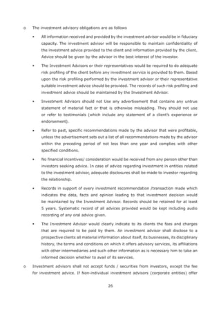 26
o The investment advisory obligations are as follows
All information received and provided by the investment advisor would be in fiduciary
capacity. The investment advisor will be responsible to maintain confidentiality of
the investment advice provided to the client and information provided by the client.
Advice should be given by the advisor in the best interest of the investor.
The Investment Advisors or their representatives would be required to do adequate
risk profiling of the client before any investment service is provided to them. Based
upon the risk profiling performed by the investment advisor or their representative
suitable investment advice should be provided. The records of such risk profiling and
investment advice should be maintained by the Investment Advisor.
Investment Advisors should not Use any advertisement that contains any untrue
statement of material fact or that is otherwise misleading. They should not use
or refer to testimonials (which include any statement of a client’s experience or
endorsement).
Refer to past, specific recommendations made by the advisor that were profitable,
unless the advertisement sets out a list of all recommendations made by the advisor
within the preceding period of not less than one year and complies with other
specified conditions.
No financial incentives/ consideration would be received from any person other than
investors seeking advice. In case of advice regarding investment in entities related
to the investment advisor, adequate disclosures shall be made to investor regarding
the relationship.
Records in support of every investment recommendation /transaction made which
indicates the data, facts and opinion leading to that investment decision would
be maintained by the Investment Advisor. Records should be retained for at least
5 years. Systematic record of all advices provided would be kept including audio
recording of any oral advice given.
The Investment Advisor would clearly indicate to its clients the fees and charges
that are required to be paid by them. An investment advisor shall disclose to a
prospective clients all material information about itself, its businesses, its disciplinary
history, the terms and conditions on which it offers advisory services, its affiliations
with other intermediaries and such other information as is necessary him to take an
informed decision whether to avail of its services.
o Investment advisors shall not accept funds / securities from investors, except the fee
for investment advice. If Non-individual investment advisors (corporate entities) offer
 