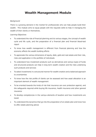 Wealth Management Module
Background
There is a growing demand in the market for professionals who can help people build their
wealth. This module aims to equip people with the requisite skills to help in managing the
wealth of their clients or themselves.
Learning Objectives
To understand the role of financial planning and its various stages, the concept of wealth
cycle and life cycle, and the preparation of a financial plan and financial blood-test
report
To know how wealth management is different from financial planning and how the
economy affects the wealth building efforts
To appreciate the various dimensions of equity, debt, gold and real estate and their role,
risks and application in the portfolio of individuals
To understand how investment products such as derivatives and various types of funds
and structured products can help in long term wealth creation and the risks underlying
such products and services
To select investments in a structured manner for wealth creation and a balanced approach
to uncertainties
To know how the risk profile of clients can be assessed and how asset allocation is an
important element of wealth management
To be oriented towards the kinds of risk that insurance can over protection against, and
the safeguards required while buying life insurance, health insurance and other general
insurance
To develop competencies in the various elements of taxation and how investments are
taxed
To understand the dynamics that go into the preparation of an estate plan and know how
to offer estate planning advice
 