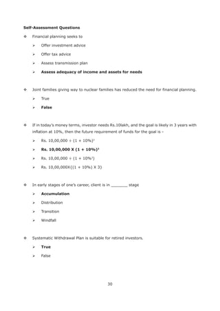 30
Self-Assessment Questions
Financial planning seeks to
Offer investment advice
Offer tax advice
Assess transmission plan
Joint families giving way to nuclear families has reduced the need for financial planning.
True
False
If in today’s money terms, investor needs Rs.10lakh, and the goal is likely in 3 years with
inflation at 10%, then the future requirement of funds for the goal is -
Rs. 10,00,000 ÷ (1 + 10%)3
Rs. 10,00,000 X (1 + 10%)3
Rs. 10,00,000 ÷ (1 + 10%3
)
Rs. 10,00,000X{(1 + 10%) X 3}
In early stages of one’s career, client is in _______ stage
Distribution
Transition
Windfall
Systematic Withdrawal Plan is suitable for retired investors.
True
False
 