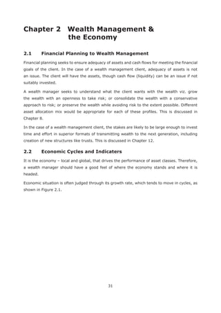 31
Chapter 2 Wealth Management &
Financial planning seeks to ensure adequacy of assets and cash flows for meeting the financial
goals of the client. In the case of a wealth management client, adequacy of assets is not
an issue. The client will have the assets, though cash flow (liquidity) can be an issue if not
suitably invested.
A wealth manager seeks to understand what the client wants with the wealth viz. grow
the wealth with an openness to take risk; or consolidate the wealth with a conservative
approach to risk; or preserve the wealth while avoiding risk to the extent possible. Different
asset allocation mix would be appropriate for each of these profiles. This is discussed in
Chapter 8.
In the case of a wealth management client, the stakes are likely to be large enough to invest
time and effort in superior formats of transmitting wealth to the next generation, including
creation of new structures like trusts. This is discussed in Chapter 12.
It is the economy – local and global, that drives the performance of asset classes. Therefore,
a wealth manager should have a good feel of where the economy stands and where it is
headed.
Economic situation is often judged through its growth rate, which tends to move in cycles, as
shown in Figure 2.1.
 