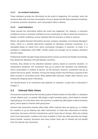 33
2.2.2 Co-incident Indicaters
These indicaters provide the information as the event is happening. For example, when the
economy does well, one sees consumption of luxury goods and life style expenses increasing.
In adverse economic situations, such consumption takes a decline.
2.2.3 Lead Indicaters
These provide the information before the event has happened. For instance, a consumer
confidence survey or business confidence survey would give an idea of where the economy is
headed. A bullish confidence survey indicates that the economy is likely to improve.
Markit, the global financial information services company calculates a Purchasing Managers’
Index, which is a monthly data-driven snapshot of individual countries’ economies. It is
calculated based on inputs from senior purchasing managers in business. In India, it is
available in collaboration with HSBC. Similar indices are brought out by industry chambers
and the media.
Professional wealth managers keep assessing where various countries are headed. Accordingly,
they decide the allocation of funds between countries.
Similarly, they decide on the allocation between sectors, based on economic situation. In
recessionary situations, the investment may go to sectors like education and healthcare,
where consumption is unlikely to decline. As the economy recovers, investment may go to
sectors like luxury goods. Similarly, mining and energy stocks may find favour, because of the
likely increase in commodity prices. When global trade improves, freight rates improve, thus
making the shipping sector interesting.
The attractiveness of an investment also depends on valuation, a topic that is discussed in
Chapter 3.
2.3 Interest Rate Views
The economic scenario drives the monetary policy of Reserve Bank of India (RBI). In situations
of high inflation and / or growth, RBI adopts a tight monetary policy, which leads to interest
rates going up. If on the other hand, the economy is weakening, RBI adopts a liberal monetary
policy, which leads to interest rates going down.
Interest rate movements directly affect debt. When interest rates are going up, it is better
for investors to go for floating rate debt instruments; or fixed rate instruments of shorter
maturities; borrowers will find it beneficial to opt for fixed rate of interest. When the interest
cycle turns downwards, investors who have invested in fixed rate debt securities for longer
tenors benefit; however, borrowers who have chosen fixed rate of interest will not benefit
from the interest rate movement.
 