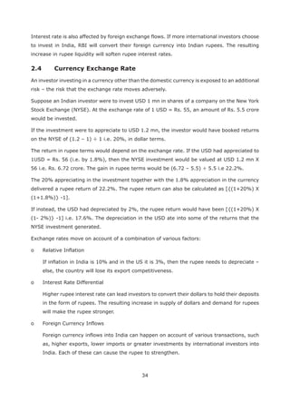 34
Interest rate is also affected by foreign exchange flows. If more international investors choose
to invest in India, RBI will convert their foreign currency into Indian rupees. The resulting
increase in rupee liquidity will soften rupee interest rates.
An investor investing in a currency other than the domestic currency is exposed to an additional
risk – the risk that the exchange rate moves adversely.
Suppose an Indian investor were to invest USD 1 mn in shares of a company on the New York
Stock Exchange (NYSE). At the exchange rate of 1 USD = Rs. 55, an amount of Rs. 5.5 crore
would be invested.
If the investment were to appreciate to USD 1.2 mn, the investor would have booked returns
on the NYSE of (1.2 – 1) ÷ 1 i.e. 20%, in dollar terms.
The return in rupee terms would depend on the exchange rate. If the USD had appreciated to
1USD = Rs. 56 (i.e. by 1.8%), then the NYSE investment would be valued at USD 1.2 mn X
56 i.e. Rs. 6.72 crore. The gain in rupee terms would be (6.72 – 5.5) ÷ 5.5 i.e 22.2%.
The 20% appreciating in the investment together with the 1.8% appreciation in the currency
delivered a rupee return of 22.2%. The rupee return can also be calculated as [{(1+20%) X
(1+1.8%)} -1].
If instead, the USD had depreciated by 2%, the rupee return would have been [{(1+20%) X
(1- 2%)} -1] i.e. 17.6%. The depreciation in the USD ate into some of the returns that the
NYSE investment generated.
Exchange rates move on account of a combination of various factors:
o Relative Inflation
If inflation in India is 10% and in the US it is 3%, then the rupee needs to depreciate –
else, the country will lose its export competitiveness.
o Interest Rate Differential
Higher rupee interest rate can lead investors to convert their dollars to hold their deposits
in the form of rupees. The resulting increase in supply of dollars and demand for rupees
will make the rupee stronger.
o Foreign Currency Inflows
Foreign currency inflows into India can happen on account of various transactions, such
as, higher exports, lower imports or greater investments by international investors into
India. Each of these can cause the rupee to strengthen.
 