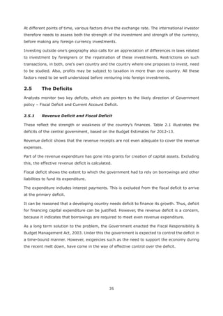 35
At different points of time, various factors drive the exchange rate. The international investor
therefore needs to assess both the strength of the investment and strength of the currency,
before making any foreign currency investments.
Investing outside one’s geography also calls for an appreciation of differences in laws related
to investment by foreigners or the repatriation of these investments. Restrictions on such
transactions, in both, one’s own country and the country where one proposes to invest, need
to be studied. Also, profits may be subject to taxation in more than one country. All these
factors need to be well understood before venturing into foreign investments.
Analysts monitor two key deficits, which are pointers to the likely direction of Government
policy – Fiscal Deficit and Current Account Deficit.
2.5.1 Revenue Deficit and Fiscal Deficit
These reflect the strength or weakness of the country’s finances. Table 2.1 illustrates the
deficits of the central government, based on the Budget Estimates for 2012-13.
Revenue deficit shows that the revenue receipts are not even adequate to cover the revenue
expenses.
Part of the revenue expenditure has gone into grants for creation of capital assets. Excluding
this, the effective revenue deficit is calculated.
Fiscal deficit shows the extent to which the government had to rely on borrowings and other
liabilities to fund its expenditure.
The expenditure includes interest payments. This is excluded from the fiscal deficit to arrive
at the primary deficit.
It can be reasoned that a developing country needs deficit to finance its growth. Thus, deficit
for financing capital expenditure can be justified. However, the revenue deficit is a concern,
because it indicates that borrowings are required to meet even revenue expenditure.
As a long term solution to the problem, the Government enacted the Fiscal Responsibility &
Budget Management Act, 2003. Under this the government is expected to control the deficit in
a time-bound manner. However, exigencies such as the need to support the economy during
the recent melt down, have come in the way of effective control over the deficit.
 
