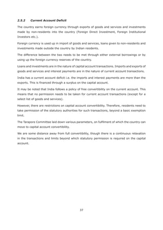37
2.5.2 Current Account Deficit
The country earns foreign currency through exports of goods and services and investments
made by non-residents into the country (Foreign Direct Investment, Foreign Institutional
Investors etc.).
Foreign currency is used up in import of goods and services, loans given to non-residents and
investments made outside the country by Indian residents.
The difference between the two needs to be met through either external borrowings or by
using up the foreign currency reserves of the country.
Loans and investments are in the nature of capital account transactions. Imports and exports of
goods and services and interest payments are in the nature of current account transactions.
India has a current account deficit i.e. the imports and interest payments are more than the
exports. This is financed through a surplus on the capital account.
It may be noted that India follows a policy of free convertibility on the current account. This
means that no permission needs to be taken for current account transactions (except for a
select list of goods and services).
However, there are restrictions on capital account convertibility. Therefore, residents need to
take permission of the statutory authorities for such transactions, beyond a basic exemption
limit.
The Tarapore Committee laid down various parameters, on fulfilment of which the country can
move to capital account convertibility.
We are some distance away from full convertibility, though there is a continuous relaxation
in the transactions and limits beyond which statutory permission is required on the capital
account.
 