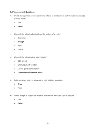 38
Self-Assessment Questions
Wealth management service is normally offered to clients whose cash flows are inadequate
to meet needs.
True
False
Which of the following best defines the bottom of a cycle?
Recession
Trough
Peak
Freeze
Which of the following is a lead indicater?
GDP growth
Unemployment number
Luxury goods consumption
Tight monetary policy is a feature of high inflation scenarios.
True
False
India’s budget is surplus on revenue account but deficit on capital account
True
False
 