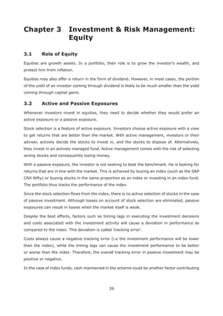 39
Chapter 3 Investment & Risk Management:
Equity
3.1 Role of Equity
Equities are growth assets. In a portfolio, their role is to grow the investor’s wealth, and
protect him from inflation.
Equities may also offer a return in the form of dividend. However, in most cases, the portion
of the yield of an investor coming through dividend is likely to be much smaller than the yield
coming through capital gains.
Whenever investors invest in equities, they need to decide whether they would prefer an
active exposure or a passive exposure.
Stock selection is a feature of active exposure. Investors choose active exposure with a view
to get returns that are better than the market. With active management, investors or their
adviser, actively decide the stocks to invest in, and the stocks to dispose of. Alternatively,
they invest in an actively managed fund. Active management comes with the risk of selecting
wrong stocks and consequently losing money.
With a passive exposure, the investor is not seeking to beat the benchmark. He is looking for
returns that are in line with the market. This is achieved by buying an index (such as the S&P
CNX Nifty) or buying stocks in the same proportion as an index or investing in an index fund.
The portfolio thus tracks the performance of the index.
Since the stock selection flows from the index, there is no active selection of stocks in the case
of passive investment. Although losses on account of stock selection are eliminated, passive
exposures can result in losses when the market itself is weak.
Despite the best efforts, factors such as timing lags in executing the investment decisions
and costs associated with the investment activity will cause a deviation in performance as
Costs always cause a negative tracking error (i.e the investment performance will be lower
than the index), while the timing lags can cause the investment performance to be better
or worse than the index. Therefore, the overall tracking error in passive investment may be
positive or negative.
In the case of index funds, cash maintained in the scheme could be another factor contributing
 