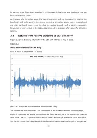 40
to tracking error. Since stock selection is not involved, index funds tend to charge very low
fund management costs.
An investor who is bullish about the overall economy and not interested in beating the
benchmark will prefer passive investment through a diversified equity index. In developed
markets, significant moneys are invested in equities through such a passive approach.
However, it is believed that in developing countries, active exposure offers scope for attractive
returns.
3.3 Returns from Passive Exposure to S&P CNX Nifty
Figure 3.1 gives the daily returns from the S&P CNX Nifty since July 3, 1990.
Figure 3.1
Daily Returns from S&P CNX Nifty
(July 3, 1990 to September 14, 2012)
(S&P CNX Nifty data is sourced from www.nseindia.com)
The returns are non-annualised. The choppiness of the market is evident from the graph.
Figure 3.2 provides the annual returns from the S&P CNX Nifty, as at the end of each financial
year, since 1991-92. Even the annual returns have a wide range between +244% and -48%.
It is for this reason that investors are advised to invest in equities with a long term perspective.
 