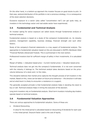 42
On the other hand, in a bottom-up approach the investor focuses on good stocks to pick. In
that case, sectoral distribution of the portfolio is not a conscious strategy; it is a consequence
of the stock selection decisions.
Excessive exposure to a sector (also called “concentration risk”) can get quite risky, as
investors in the technology sector and real estate sector have experienced.
An investor opting for active exposure can select stocks through fundamental analysis or
technical analysis.
Fundamental analysis is based on a study of the company’s fundamentals viz. its industry
position, management capability, business strategy, financial strength and such other
factors.
Study of the company’s financial statements is a key aspect of fundamental analysis. The
approaches to fundamental valuation based on this are discussed in NCFM’s Workbook titled
“Financial Markets (Advanced)”module. This is summarised in the next section.
Professional investors look for sufficient margin of safety in their investments. It is calculated
as:
Margin of Safety = (Valuation based price – Current market price) ÷ Valuation based price.
Technical analysis does not get into the company’s fundamentals. It is not even concerned
with the industry it belongs to. The technical analyst takes decisions based on the price-
volume behaviour of a stock and / or the index.
This discipline believes that market price captures the thought process of all investors in the
market. Based on this, views can be taken on future price behaviour – the direction it will take
and at what level it is likely to encounter a resistance or a support.
The generally accepted principle is that fundamental analysis helps in deciding the stock to
buy or sell. Technical analysis helps in timing the execution of the decision.
Long term investors rely on fundamental analysis. Short term investors including day-traders
operate based on technical analysis.
There are various approaches to fundamental valuation. Some of these are:
o Dividend Discounting
A value for the initial period is calculated based on discounting of dividends for each year
in the initial period. Discount factor used is the cost of equity.
 