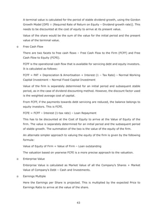 43
A terminal value is calculated for the period of stable dividend growth, using the Gordon
Growth Model [DPS ÷ (Required Rate of Return on Equity – Dividend growth rate)]. This
needs to be discounted at the cost of equity to arrive at its present value.
Value of the share would be the sum of the value for the initial period and the present
value of the terminal value.
o Free Cash Flow
There are two facets to free cash flows – Free Cash Flow to the Firm (FCFF) and Free
Cash Flow to Equity (FCFE).
FCFF is the operational cash flow that is available for servicing debt and equity investors.
It is calculated as follows:
FCFF = PAT + Depreciation & Amortisation + Interest (1 – Tax Rate) – Normal Working
Capital Investment – Normal Fixed Capital Investment
Value of the firm is separately determined for an initial period and subsequent stable
period, as in the case of dividend discounting method. However, the discount factor used
is the weighted average cost of capital.
From FCFF, if the payments towards debt servicing are reduced, the balance belongs to
equity investors. This is FCFE.
FCFE = FCFF – Interest (1-tax rate) – Loan Repayment
This has to be discounted at the Cost of Equity to arrive at the Value of Equity of the
firm. The value is separately determined for an initial period and the subsequent period
of stable growth. The summation of the two is the value of the equity of the firm.
An alternate simpler approach to valuing the equity of the firm is given by the following
formula:
Value of Equity of Firm = Value of Firm – Loan outstanding
The valuation based on yearwise FCFE is a more precise approach to the valuation.
o Enterprise Value
Enterprise Value is calculated as Market Value of all the Company’s Shares + Market
Value of Company’s Debt – Cash and Investments.
o Earnings Multiple
Here the Earnings per Share is projected. This is multiplied by the expected Price to
Earnings Ratio to arrive at the value of the share.
 