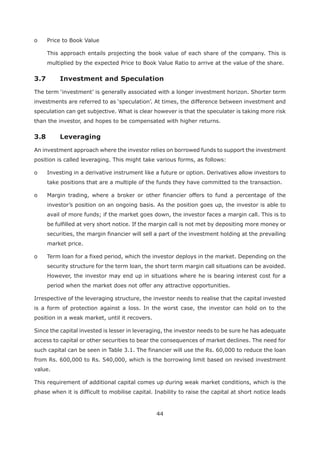 44
o Price to Book Value
This approach entails projecting the book value of each share of the company. This is
multiplied by the expected Price to Book Value Ratio to arrive at the value of the share.
speculation can get subjective. What is clear however is that the speculater is taking more risk
than the investor, and hopes to be compensated with higher returns.
3.8 Leveraging
An investment approach where the investor relies on borrowed funds to support the investment
position is called leveraging. This might take various forms, as follows:
o Investing in a derivative instrument like a future or option. Derivatives allow investors to
take positions that are a multiple of the funds they have committed to the transaction.
o Margin trading, where a broker or other financier offers to fund a percentage of the
investor’s position on an ongoing basis. As the position goes up, the investor is able to
avail of more funds; if the market goes down, the investor faces a margin call. This is to
be fulfilled at very short notice. If the margin call is not met by depositing more money or
securities, the margin financier will sell a part of the investment holding at the prevailing
market price.
o Term loan for a fixed period, which the investor deploys in the market. Depending on the
security structure for the term loan, the short term margin call situations can be avoided.
However, the investor may end up in situations where he is bearing interest cost for a
period when the market does not offer any attractive opportunities.
Irrespective of the leveraging structure, the investor needs to realise that the capital invested
is a form of protection against a loss. In the worst case, the investor can hold on to the
position in a weak market, until it recovers.
Since the capital invested is lesser in leveraging, the investor needs to be sure he has adequate
access to capital or other securities to bear the consequences of market declines. The need for
such capital can be seen in Table 3.1. The financier will use the Rs. 60,000 to reduce the loan
from Rs. 600,000 to Rs. 540,000, which is the borrowing limit based on revised investment
value.
This requirement of additional capital comes up during weak market conditions, which is the
phase when it is difficult to mobilise capital. Inability to raise the capital at short notice leads
 