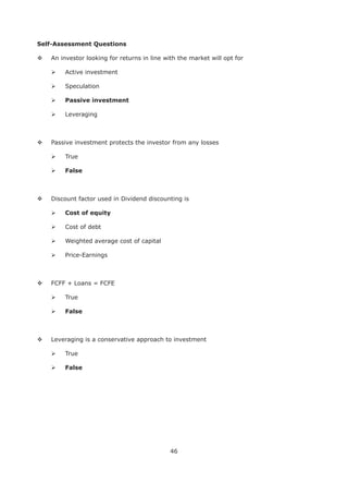 46
Self-Assessment Questions
An investor looking for returns in line with the market will opt for
Active investment
Speculation
Passive investment
Leveraging
Passive investment protects the investor from any losses
True
False
Discount factor used in Dividend discounting is
Cost of equity
Cost of debt
Weighted average cost of capital
Price-Earnings
FCFF + Loans = FCFE
True
False
Leveraging is a conservative approach to investment
True
False
 