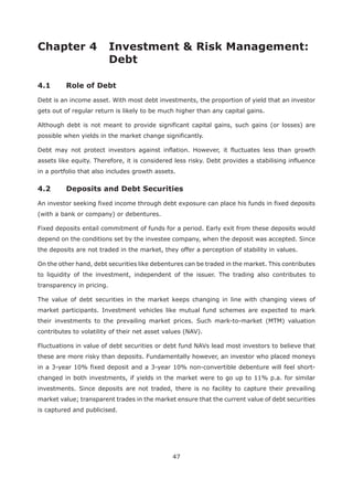 47
Chapter 4 Investment & Risk Management:
Debt
4.1 Role of Debt
Debt is an income asset. With most debt investments, the proportion of yield that an investor
gets out of regular return is likely to be much higher than any capital gains.
Although debt is not meant to provide significant capital gains, such gains (or losses) are
possible when yields in the market change significantly.
Debt may not protect investors against inflation. However, it fluctuates less than growth
assets like equity. Therefore, it is considered less risky. Debt provides a stabilising influence
in a portfolio that also includes growth assets.
An investor seeking fixed income through debt exposure can place his funds in fixed deposits
(with a bank or company) or debentures.
Fixed deposits entail commitment of funds for a period. Early exit from these deposits would
depend on the conditions set by the investee company, when the deposit was accepted. Since
the deposits are not traded in the market, they offer a perception of stability in values.
On the other hand, debt securities like debentures can be traded in the market. This contributes
to liquidity of the investment, independent of the issuer. The trading also contributes to
transparency in pricing.
The value of debt securities in the market keeps changing in line with changing views of
market participants. Investment vehicles like mutual fund schemes are expected to mark
their investments to the prevailing market prices. Such mark-to-market (MTM) valuation
contributes to volatility of their net asset values (NAV).
Fluctuations in value of debt securities or debt fund NAVs lead most investors to believe that
these are more risky than deposits. Fundamentally however, an investor who placed moneys
in a 3-year 10% fixed deposit and a 3-year 10% non-convertible debenture will feel short-
changed in both investments, if yields in the market were to go up to 11% p.a. for similar
investments. Since deposits are not traded, there is no facility to capture their prevailing
market value; transparent trades in the market ensure that the current value of debt securities
is captured and publicised.
 