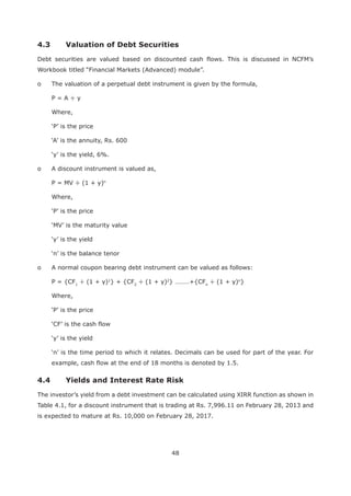 48
Debt securities are valued based on discounted cash flows. This is discussed in NCFM’s
Workbook titled “Financial Markets (Advanced) module”.
o The valuation of a perpetual debt instrument is given by the formula,
P = A ÷ y
Where,
o A discount instrument is valued as,
P = MV ÷ (1 + y)n
Where,
o A normal coupon bearing debt instrument can be valued as follows:
P = {CF1
÷ (1 + y)1
} + {CF2
÷ (1 + y)2
} ………+{CFn
÷ (1 + y)n
}
Where,
example, cash flow at the end of 18 months is denoted by 1.5.
4.4 Yields and Interest Rate Risk
The investor’s yield from a debt investment can be calculated using XIRR function as shown in
Table 4.1, for a discount instrument that is trading at Rs. 7,996.11 on February 28, 2013 and
is expected to mature at Rs. 10,000 on February 28, 2017.
 