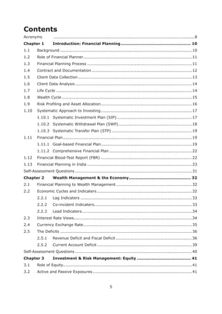 5
Contents
Acronyms ........................................................................................................8
Chapter 1 .................................................... 10
1.1 Background .................................................................................................10
1.2 Role of Financial Planner................................................................................11
1.3 Financial Planning Process .............................................................................11
1.4 Contract and Documentation..........................................................................12
1.5 Client Data Collection....................................................................................13
1.6 Client Data Analysis ......................................................................................14
1.7 Life Cycle ....................................................................................................14
1.8 Wealth Cycle................................................................................................15
1.9 Risk Profiling and Asset Allocation...................................................................16
1.10 Systematic Approach to Investing ...................................................................17
1.10.1 Systematic Investment Plan (SIP) .......................................................17
1.10.2 Systematic Withdrawal Plan (SWP) ......................................................18
1.10.3 Systematic Transfer Plan (STP) ...........................................................19
1.11 Financial Plan...............................................................................................19
1.11.1 Goal-based Financial Plan...................................................................19
1.11.2 Comprehensive Financial Plan .............................................................22
1.12 Financial Blood-Test Report (FBR) ...................................................................22
1.13 Financial Planning in India .............................................................................23
Self-Assessment Questions ......................................................................................31
Chapter 2 .............................................. 32
2.1 Financial Planning to Wealth Management........................................................32
2.2 Economic Cycles and Indicaters ......................................................................32
2.2.1 Lag Indicaters ..................................................................................33
2.2.2 Co-incident Indicaters........................................................................33
2.2.3 Lead Indicaters.................................................................................34
2.3 Interest Rate Views.......................................................................................34
2.4 Currency Exchange Rate................................................................................35
2.5 The Deficits .................................................................................................36
2.5.1 Revenue Deficit and Fiscal Deficit ........................................................36
2.5.2 Current Account Deficit ......................................................................39
Self-Assessment Questions ......................................................................................40
Chapter 3 Investment & Risk Management: Equity ........................................ 41
3.1 Role of Equity...............................................................................................41
3.2 Active and Passive Exposures .........................................................................41
 