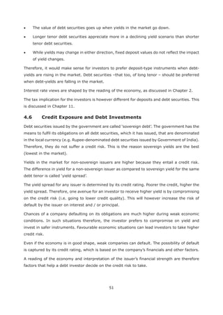 51
The value of debt securities goes up when yields in the market go down.
Longer tenor debt securities appreciate more in a declining yield scenario than shorter
tenor debt securities.
While yields may change in either direction, fixed deposit values do not reflect the impact
of yield changes.
Therefore, it would make sense for investors to prefer deposit-type instruments when debt-
yields are rising in the market. Debt securities –that too, of long tenor – should be preferred
when debt-yields are falling in the market.
Interest rate views are shaped by the reading of the economy, as discussed in Chapter 2.
The tax implication for the investors is however different for deposits and debt securities. This
is discussed in Chapter 11.
4.6 Credit Exposure and Debt Investments
means to fulfil its obligations on all debt securities, which it has issued, that are denominated
in the local currency (e.g. Rupee-denominated debt securities issued by Government of India).
Therefore, they do not suffer a credit risk. This is the reason sovereign yields are the best
(lowest in the market).
Yields in the market for non-sovereign issuers are higher because they entail a credit risk.
The difference in yield for a non-sovereign issuer as compared to sovereign yield for the same
The yield spread for any issuer is determined by its credit rating. Poorer the credit, higher the
yield spread. Therefore, one avenue for an investor to receive higher yield is by compromising
on the credit risk (i.e. going to lower credit quality). This will however increase the risk of
default by the issuer on interest and / or principal.
Chances of a company defaulting on its obligations are much higher during weak economic
conditions. In such situations therefore, the investor prefers to compromise on yield and
invest in safer instruments. Favourable economic situations can lead investors to take higher
credit risk.
Even if the economy is in good shape, weak companies can default. The possibility of default
is captured by its credit rating, which is based on the company’s financials and other factors.
A reading of the economy and interpretation of the issuer’s financial strength are therefore
factors that help a debt investor decide on the credit risk to take.
 