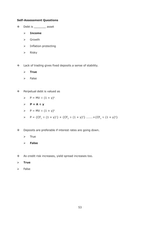 53
Self-Assessment Questions
Debt is _______ asset
Growth
Inflation protecting
Risky
Lack of trading gives fixed deposits a sense of stability.
True
False
Perpetual debt is valued as
P = MV ÷ (1 + y)n
P = MV ÷ (1 + y)n
P = {CF1
÷ (1 + y)1
} + {CF2
÷ (1 + y)2
} ………+{CFn
÷ (1 + y)n
}
Deposits are preferable if interest rates are going down.
True
False
As credit risk increases, yield spread increases too.
True
False
 