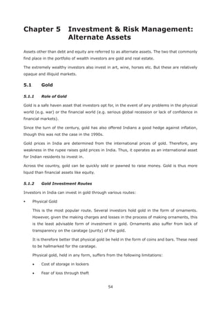 54
Chapter 5 Investment & Risk Management:
Alternate Assets
Assets other than debt and equity are referred to as alternate assets. The two that commonly
find place in the portfolio of wealth investors are gold and real estate.
The extremely wealthy investors also invest in art, wine, horses etc. But these are relatively
opaque and illiquid markets.
5.1 Gold
5.1.1 Role of Gold
Gold is a safe haven asset that investors opt for, in the event of any problems in the physical
world (e.g. war) or the financial world (e.g. serious global recession or lack of confidence in
financial markets).
Since the turn of the century, gold has also offered Indians a good hedge against inflation,
though this was not the case in the 1990s.
Gold prices in India are determined from the international prices of gold. Therefore, any
weakness in the rupee raises gold prices in India. Thus, it operates as an international asset
for Indian residents to invest in.
Across the country, gold can be quickly sold or pawned to raise money. Gold is thus more
liquid than financial assets like equity.
5.1.2 Gold Investment Routes
Investors in India can invest in gold through various routes:
Physical Gold
This is the most popular route. Several investors hold gold in the form of ornaments.
However, given the making charges and losses in the process of making ornaments, this
is the least advisable form of investment in gold. Ornaments also suffer from lack of
transparency on the caratage (purity) of the gold.
It is therefore better that physical gold be held in the form of coins and bars. These need
to be hallmarked for the caratage.
Physical gold, held in any form, suffers from the following limitations:
Cost of storage in lockers
Fear of loss through theft
 