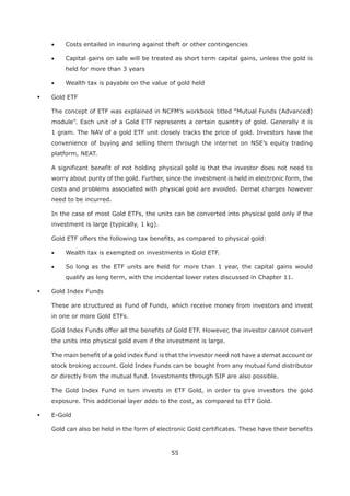 55
Costs entailed in insuring against theft or other contingencies
Capital gains on sale will be treated as short term capital gains, unless the gold is
held for more than 3 years
Wealth tax is payable on the value of gold held
Gold ETF
The concept of ETF was explained in NCFM’s workbook titled “Mutual Funds (Advanced)
module”. Each unit of a Gold ETF represents a certain quantity of gold. Generally it is
1 gram. The NAV of a gold ETF unit closely tracks the price of gold. Investors have the
convenience of buying and selling them through the internet on NSE’s equity trading
platform, NEAT.
A significant benefit of not holding physical gold is that the investor does not need to
worry about purity of the gold. Further, since the investment is held in electronic form, the
costs and problems associated with physical gold are avoided. Demat charges however
need to be incurred.
In the case of most Gold ETFs, the units can be converted into physical gold only if the
investment is large (typically, 1 kg).
Gold ETF offers the following tax benefits, as compared to physical gold:
Wealth tax is exempted on investments in Gold ETF.
So long as the ETF units are held for more than 1 year, the capital gains would
qualify as long term, with the incidental lower rates discussed in Chapter 11.
Gold Index Funds
These are structured as Fund of Funds, which receive money from investors and invest
in one or more Gold ETFs.
Gold Index Funds offer all the benefits of Gold ETF. However, the investor cannot convert
the units into physical gold even if the investment is large.
The main benefit of a gold index fund is that the investor need not have a demat account or
stock broking account. Gold Index Funds can be bought from any mutual fund distributor
or directly from the mutual fund. Investments through SIP are also possible.
The Gold Index Fund in turn invests in ETF Gold, in order to give investors the gold
exposure. This additional layer adds to the cost, as compared to ETF Gold.
E-Gold
Gold can also be held in the form of electronic Gold certificates. These have their benefits
 
