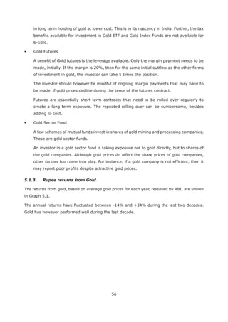 56
in long term holding of gold at lower cost. This is in its nascency in India. Further, the tax
benefits available for investment in Gold ETF and Gold Index Funds are not available for
E-Gold.
Gold Futures
A benefit of Gold futures is the leverage available. Only the margin payment needs to be
made, initially. If the margin is 20%, then for the same initial outflow as the other forms
of investment in gold, the investor can take 5 times the position.
The investor should however be mindful of ongoing margin payments that may have to
be made, if gold prices decline during the tenor of the futures contract.
Futures are essentially short-term contracts that need to be rolled over regularly to
create a long term exposure. The repeated rolling over can be cumbersome, besides
adding to cost.
Gold Sector Fund
A few schemes of mutual funds invest in shares of gold mining and processing companies.
These are gold sector funds.
An investor in a gold sector fund is taking exposure not to gold directly, but to shares of
the gold companies. Although gold prices do affect the share prices of gold companies,
other factors too come into play. For instance, if a gold company is not efficient, then it
may report poor profits despite attractive gold prices.
5.1.3 Rupee returns from Gold
The returns from gold, based on average gold prices for each year, released by RBI, are shown
in Graph 5.1.
The annual returns have fluctuated between -14% and +34% during the last two decades.
Gold has however performed well during the last decade.
 