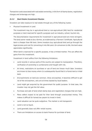 58
Transaction costs associated with real estate ownership, in the form of stamp duties, registration
charges and brokerage are high.
5.2.2 Real Estate Investment Routes
Investors can take exposure to real estate through any of the following routes:
Physical Investment in Land
The investment may be in agricultural land or non-agricultural (NA) land for residential
purposes or land reserved for specific purposes such as industry, school, tourism etc.
The documentation requirements for investment in agricultural land are more stringent.
The land owner needs to be a farmer, as evidenced by a Farmers’ Certificate. Agricultural
land is cheaper than NA land. Some investors buy agricultural land and go through the
legal process and cost for converting it into NA Land. On conversion to NA, the land value
appreciates significantly.
When land is reserved for a specific purpose, it has a limited market. This can affect the
gains from the investment.
Investment in land suffers from the following limitations:
Land records in various parts of the country are subject to manipulation. Therefore,
verification of ownership is cumbersome and fraught with risk.
At times, restrictions on purchase or use of land are known much later. Investors
are known to lose money when it is subsequently found that it is forest land or tribal
land.
Encroachments on land are common. Once encroached, it becomes difficult to get
rid of the encroachers, who are at times backed by local leaders.
Land might get acquired by the government for public purpose. In that case, the
investor may not get the full value.
Purchase and sale of land entail stamp duty and registration charges that are high.
Many sellers expect to be paid for their land through unaccounted money. This
makes it difficult for honest tax payers to invest in land.
Land valuation can be quite subjective. The market is not transparent.
Land is not so liquid.
Land generally does not offer rental income.
There are limitations on access to bank finance for purchase of land.
 