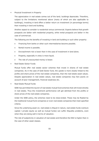 59
Physical Investment in Property
The appreciation in real estate comes out of the land; buildings depreciate. Therefore,
subject to the limitations mentioned above (many of which are also applicable to
buildings), investing in land offers a better return on investment (in percentage terms)
than investing in land and building.
Another aspect to consider is residential versus commercial. Experts believe that growth
prospects are better with residential property, while rental prospects are better in the
case of commercial.
The following are the benefits of investing in land and building or such other property:
Financing from banks or other such intermediaries become possible.
Rental income is possible.
Encroachment risk is lower than in the case of investment in land alone.
Property, especially in cities is more liquid.
The role of unaccounted money is lesser.
Real Estate Sector Funds
Mutual funds offer real estate sector schemes that invest in shares of real estate
companies. As in the case of Gold Sector fund, the upside is more closely linked to the
profits and share prices of the real estate companies, than the real estate asset values.
Despite appreciation in real estate values, real estate companies may fare poorly on
account of poor management, financial weakness etc.
Real Estate Mutual Funds
SEBI has permitted the launch of real estate mutual fund schemes that will invest directly
in real estate. Thus the investment performance will get delinked from the profits or
share prices of the real estate companies.
Under the SEBI policy, the schemes need to be close-ended. These may be floated by
the traditional mutual fund companies or even real estate companies that meet specified
criteria.
Since the underlying asset viz. real estate is illiquid in nature, real estate funds (venture
capital / private equity as well as mutual funds) can suffer illiquidity problems, even
when they are doing well in terms of valuation.
The role of subjectivity in valuation of real estate and therefore the NAV is higher than in
the case of other asset classes.
 