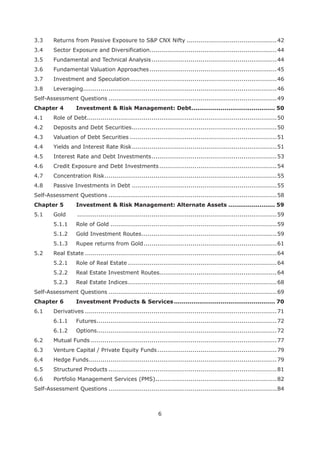 6
3.3 Returns from Passive Exposure to S&P CNX Nifty ..............................................42
3.4 Sector Exposure and Diversification.................................................................44
3.5 Fundamental and Technical Analysis................................................................44
3.6 Fundamental Valuation Approaches.................................................................45
3.7 Investment and Speculation...........................................................................46
3.8 Leveraging...................................................................................................46
Self-Assessment Questions ......................................................................................49
Chapter 4 Investment & Risk Management: Debt........................................... 50
4.1 Role of Debt.................................................................................................50
4.2 Deposits and Debt Securities..........................................................................50
4.3 Valuation of Debt Securities ...........................................................................51
4.4 Yields and Interest Rate Risk..........................................................................51
4.5 Interest Rate and Debt Investments................................................................53
4.6 Credit Exposure and Debt Investments............................................................54
4.7 Concentration Risk........................................................................................55
4.8 Passive Investments in Debt ..........................................................................55
Self-Assessment Questions ......................................................................................58
Chapter 5 Investment & Risk Management: Alternate Assets ........................ 59
5.1 Gold ......................................................................................................59
5.1.1 Role of Gold .....................................................................................59
5.1.2 Gold Investment Routes.....................................................................59
5.1.3 Rupee returns from Gold....................................................................61
5.2 Real Estate ..................................................................................................64
5.2.1 Role of Real Estate ............................................................................64
5.2.2 Real Estate Investment Routes............................................................64
5.2.3 Real Estate Indices............................................................................68
Self-Assessment Questions ......................................................................................69
Chapter 6 .................................................... 70
6.1 Derivatives ..................................................................................................71
6.1.1 Futures............................................................................................72
6.1.2 Options............................................................................................72
6.2 Mutual Funds ...............................................................................................77
6.3 Venture Capital / Private Equity Funds.............................................................79
6.4 Hedge Funds................................................................................................79
6.5 Structured Products ......................................................................................81
6.6 Portfolio Management Services (PMS)..............................................................82
Self-Assessment Questions ......................................................................................84
 