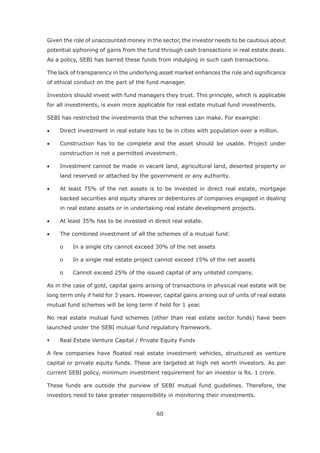 60
Given the role of unaccounted money in the sector, the investor needs to be cautious about
potential siphoning of gains from the fund through cash transactions in real estate deals.
As a policy, SEBI has barred these funds from indulging in such cash transactions.
The lack of transparency in the underlying asset market enhances the role and significance
of ethical conduct on the part of the fund manager.
Investors should invest with fund managers they trust. This principle, which is applicable
for all investments, is even more applicable for real estate mutual fund investments.
SEBI has restricted the investments that the schemes can make. For example:
Direct investment in real estate has to be in cities with population over a million.
Construction has to be complete and the asset should be usable. Project under
construction is not a permitted investment.
Investment cannot be made in vacant land, agricultural land, deserted property or
land reserved or attached by the government or any authority.
At least 75% of the net assets is to be invested in direct real estate, mortgage
backed securities and equity shares or debentures of companies engaged in dealing
in real estate assets or in undertaking real estate development projects.
At least 35% has to be invested in direct real estate.
The combined investment of all the schemes of a mutual fund:
o In a single city cannot exceed 30% of the net assets
o In a single real estate project cannot exceed 15% of the net assets
o Cannot exceed 25% of the issued capital of any unlisted company.
As in the case of gold, capital gains arising of transactions in physical real estate will be
long term only if held for 3 years. However, capital gains arising out of units of real estate
mutual fund schemes will be long term if held for 1 year.
No real estate mutual fund schemes (other than real estate sector funds) have been
launched under the SEBI mutual fund regulatory framework.
Real Estate Venture Capital / Private Equity Funds
A few companies have floated real estate investment vehicles, structured as venture
capital or private equity funds. These are targeted at high net worth investors. As per
current SEBI policy, minimum investment requirement for an investor is Rs. 1 crore.
These funds are outside the purview of SEBI mutual fund guidelines. Therefore, the
investors need to take greater responsibility in monitoring their investments.
 