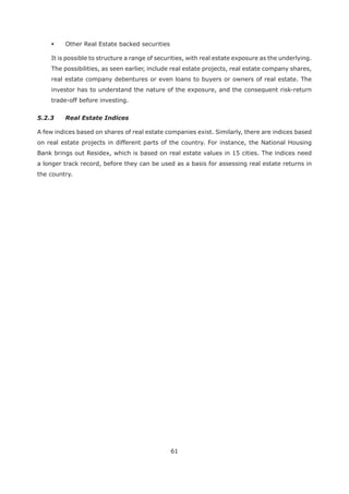 61
Other Real Estate backed securities
It is possible to structure a range of securities, with real estate exposure as the underlying.
The possibilities, as seen earlier, include real estate projects, real estate company shares,
real estate company debentures or even loans to buyers or owners of real estate. The
investor has to understand the nature of the exposure, and the consequent risk-return
trade-off before investing.
5.2.3 Real Estate Indices
A few indices based on shares of real estate companies exist. Similarly, there are indices based
on real estate projects in different parts of the country. For instance, the National Housing
Bank brings out Residex, which is based on real estate values in 15 cities. The indices need
a longer track record, before they can be used as a basis for assessing real estate returns in
the country.
 