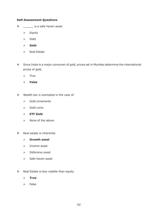62
Self-Assessment Questions
______ is a safe haven asset
Equity
Debt
Gold
Real Estate
Since India is a major consumer of gold, prices set in Mumbai determine the international
prices of gold.
True
False
Wealth tax is exempted in the case of
Gold ornaments
Gold coins
ETF Gold
None of the above
Real estate is inherently
Growth asset
Income asset
Defensive asset
Safe haven asset
Real Estate is less volatile than equity
True
False
 