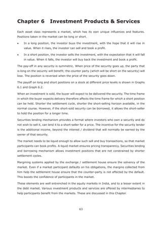 63
Each asset class represents a market, which has its own unique influences and features.
Positions taken in the market can be long or short.
In a long position, the investor buys the investment, with the hope that it will rise in
value. When it rises, the investor can sell and book a profit.
In a short position, the investor sells the investment, with the expectation that it will fall
in value. When it falls, the investor will buy back the investment and book a profit.
The pay-off in any security is symmetric. When price of the security goes up, the party that
is long on the security will benefit; the counter party (which will be short on the security) will
lose. The position is reversed when the price of the security goes down.
The payoff on long and short positions on a stock at different price levels is shown in Graphs
6.1 and Graph 6.2.
When an investment is sold, the buyer will expect to be delivered the security. The time frame
in which the buyer expects delivery therefore affects the time frame for which a short position
can be held. Shorter the settlement cycle, shorter the short-selling horizon available, in the
normal course. However, if the short-sold security can be borrowed, it allows the short-seller
to hold the position for a longer time.
Securities lending mechanism provides a format where investors who own a security and do
not wish to sell it, can lend it to a short-seller for a price. The incentive for the security lender
is the additional income, beyond the interest / dividend that will normally be earned by the
owner of that security.
The market needs to be liquid enough to allow such sell and buy transactions, so that market
participants can book profits. A liquid market ensures pricing transparency. Securities lending
and borrowing mechanism allows investment positions that are not constrained by shorter
settlement cycles.
Margining systems applied by the exchange / settlement house ensure the solvency of the
market. Even if a market participant defaults on his obligations, the margins collected from
him help the settlement house ensure that the counter-party is not affected by the default.
This boosts the confidence of participants in the market.
These elements are well entrenched in the equity markets in India, and to a lesser extent in
the debt market. Various investment products and services are offered by intermediaries to
help participants benefit from the markets. These are discussed in this Chapter.
 