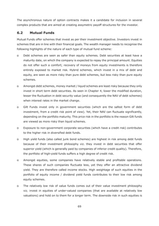 69
The asynchronous nature of option contracts makes it a candidate for inclusion in several
complex products that are aimed at creating assymetric payoff structures for the investor.
6.2 Mutual Funds
Mutual Funds offer schemes that invest as per their investment objective. Investors invest in
schemes that are in line with their financial goals. The wealth manager needs to recognise the
following highlights of the nature of each type of mutual fund scheme:
o Debt schemes are seen as safer than equity schemes. Debt securities at least have a
maturity date, on which the company is expected to repay the principal amount. Equities
do not offer such a comfort; recovery of moneys from equity investments is therefore
entirely exposed to market risk. Hybrid schemes, which invest in a mix of debt and
equity, are seen as more risky than pure debt schemes, but less risky than pure equity
schemes.
o Amongst debt schemes, money market / liquid schemes are least risky because they only
invest in short term debt securities. As seen in Chapter 4, lower the modified duration,
lesser the fluctuation in debt security value (and consequently the NAV of debt schemes)
when interest rates in the market change.
o Gilt Funds invest only in government securities (which are the safest form of debt
investment, from a credit risk point of view). Yet, their NAV can fluctuate significantly,
depending on the portfolio maturity. This price risk in the portfolio is the reason Gilt funds
are viewed as more risky than liquid schemes.
o Exposure to non-government corporate securities (which have a credit risk) contributes
to the higher risk in diversified debt funds.
o High yield funds (also called junk bond schemes) are highest in risk among debt funds
because of their investment philosophy viz. they invest in debt securities that offer
superior yield (which is generally paid by companies of inferior credit quality). Therefore,
the portfolio of high-yield funds suffers a high degree of credit risk.
o Amongst equities, some companies have relatively stable and profitable operations.
These shares of such companies fluctuate less, yet they offer an attractive dividend
yield. They are therefore called income stocks. High weightage of such equities in the
portfolio of equity income / dividend yield funds contributes to their low risk among
equity schemes.
o The relatively low risk of value funds comes out of their value investment philosophy
viz. invest in equities of under-valued companies (that are available at relatively low
valuations) and hold on to them for a longer term. The downside risk in such equities is
 