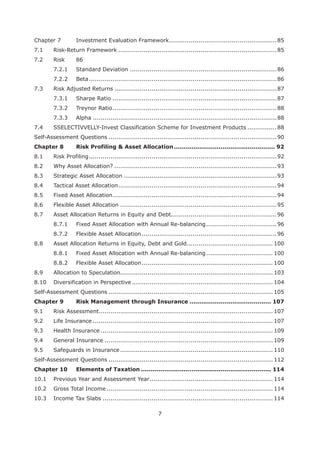 7
Chapter 7 Investment Evaluation Framework.......................................................85
7.1 Risk-Return Framework .................................................................................85
7.2 Risk 86
7.2.1 Standard Deviation ...........................................................................86
7.2.2 Beta................................................................................................86
7.3 Risk Adjusted Returns ...................................................................................87
7.3.1 Sharpe Ratio ....................................................................................87
7.3.2 Treynor Ratio....................................................................................88
7.3.3 Alpha ..............................................................................................88
7.4 SSELECTIVVELLY-Invest Classification Scheme for Investment Products ...............88
Self-Assessment Questions ......................................................................................90
Chapter 8 .................................................... 92
8.1 Risk Profiling................................................................................................92
8.2 Why Asset Allocation? ...................................................................................93
8.3 Strategic Asset Allocation ..............................................................................93
8.4 Tactical Asset Allocation.................................................................................94
8.5 Fixed Asset Allocation....................................................................................94
8.6 Flexible Asset Allocation ................................................................................95
8.7 Asset Allocation Returns in Equity and Debt......................................................96
8.7.1 Fixed Asset Allocation with Annual Re-balancing....................................96
8.7.2 Flexible Asset Allocation.....................................................................96
8.8 Asset Allocation Returns in Equity, Debt and Gold............................................ 100
8.8.1 Fixed Asset Allocation with Annual Re-balancing.................................. 100
8.8.2 Flexible Asset Allocation................................................................... 100
8.9 Allocation to Speculation.............................................................................. 103
8.10 Diversification in Perspective ........................................................................ 104
Self-Assessment Questions .................................................................................... 105
Chapter 9 .......................................... 107
9.1 Risk Assessment......................................................................................... 107
9.2 Life Insurance ............................................................................................ 107
9.3 Health Insurance ........................................................................................ 109
9.4 General Insurance ...................................................................................... 109
9.5 Safeguards in Insurance .............................................................................. 110
Self-Assessment Questions .................................................................................... 112
Chapter 10 Elements of Taxation ................................................................... 114
10.1 Previous Year and Assessment Year............................................................... 114
10.2 Gross Total Income ..................................................................................... 114
10.3 Income Tax Slabs ....................................................................................... 114
 