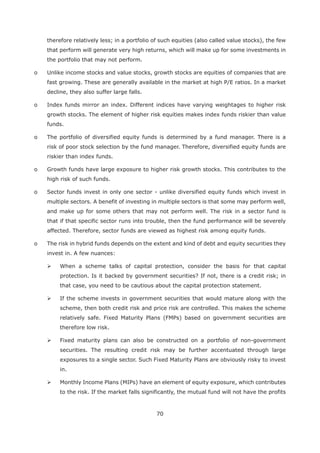 70
therefore relatively less; in a portfolio of such equities (also called value stocks), the few
that perform will generate very high returns, which will make up for some investments in
the portfolio that may not perform.
o Unlike income stocks and value stocks, growth stocks are equities of companies that are
fast growing. These are generally available in the market at high P/E ratios. In a market
decline, they also suffer large falls.
o Index funds mirror an index. Different indices have varying weightages to higher risk
growth stocks. The element of higher risk equities makes index funds riskier than value
funds.
o The portfolio of diversified equity funds is determined by a fund manager. There is a
risk of poor stock selection by the fund manager. Therefore, diversified equity funds are
riskier than index funds.
o Growth funds have large exposure to higher risk growth stocks. This contributes to the
high risk of such funds.
o Sector funds invest in only one sector - unlike diversified equity funds which invest in
multiple sectors. A benefit of investing in multiple sectors is that some may perform well,
and make up for some others that may not perform well. The risk in a sector fund is
that if that specific sector runs into trouble, then the fund performance will be severely
affected. Therefore, sector funds are viewed as highest risk among equity funds.
o The risk in hybrid funds depends on the extent and kind of debt and equity securities they
invest in. A few nuances:
When a scheme talks of capital protection, consider the basis for that capital
protection. Is it backed by government securities? If not, there is a credit risk; in
that case, you need to be cautious about the capital protection statement.
If the scheme invests in government securities that would mature along with the
scheme, then both credit risk and price risk are controlled. This makes the scheme
relatively safe. Fixed Maturity Plans (FMPs) based on government securities are
therefore low risk.
Fixed maturity plans can also be constructed on a portfolio of non-government
securities. The resulting credit risk may be further accentuated through large
exposures to a single sector. Such Fixed Maturity Plans are obviously risky to invest
in.
Monthly Income Plans (MIPs) have an element of equity exposure, which contributes
to the risk. If the market falls significantly, the mutual fund will not have the profits
 