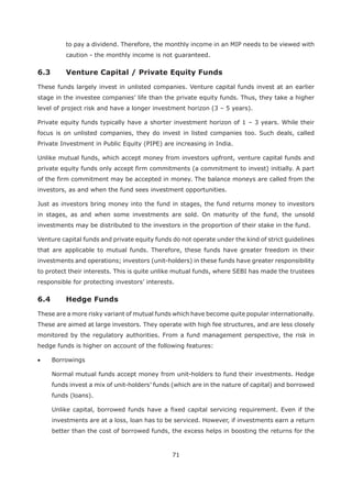 71
to pay a dividend. Therefore, the monthly income in an MIP needs to be viewed with
caution - the monthly income is not guaranteed.
6.3 Venture Capital / Private Equity Funds
These funds largely invest in unlisted companies. Venture capital funds invest at an earlier
stage in the investee companies’ life than the private equity funds. Thus, they take a higher
level of project risk and have a longer investment horizon (3 – 5 years).
Private equity funds typically have a shorter investment horizon of 1 – 3 years. While their
focus is on unlisted companies, they do invest in listed companies too. Such deals, called
Private Investment in Public Equity (PIPE) are increasing in India.
Unlike mutual funds, which accept money from investors upfront, venture capital funds and
private equity funds only accept firm commitments (a commitment to invest) initially. A part
of the firm commitment may be accepted in money. The balance moneys are called from the
investors, as and when the fund sees investment opportunities.
Just as investors bring money into the fund in stages, the fund returns money to investors
in stages, as and when some investments are sold. On maturity of the fund, the unsold
investments may be distributed to the investors in the proportion of their stake in the fund.
Venture capital funds and private equity funds do not operate under the kind of strict guidelines
that are applicable to mutual funds. Therefore, these funds have greater freedom in their
investments and operations; investors (unit-holders) in these funds have greater responsibility
to protect their interests. This is quite unlike mutual funds, where SEBI has made the trustees
responsible for protecting investors’ interests.
6.4 Hedge Funds
These are a more risky variant of mutual funds which have become quite popular internationally.
These are aimed at large investors. They operate with high fee structures, and are less closely
monitored by the regulatory authorities. From a fund management perspective, the risk in
hedge funds is higher on account of the following features:
Borrowings
Normal mutual funds accept money from unit-holders to fund their investments. Hedge
funds invest a mix of unit-holders’ funds (which are in the nature of capital) and borrowed
funds (loans).
Unlike capital, borrowed funds have a fixed capital servicing requirement. Even if the
investments are at a loss, loan has to be serviced. However, if investments earn a return
better than the cost of borrowed funds, the excess helps in boosting the returns for the
 
