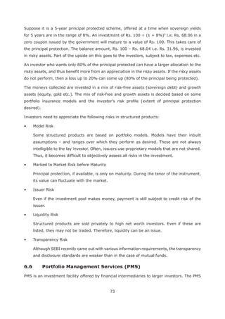 73
Suppose it is a 5-year principal protected scheme, offered at a time when sovereign yields
for 5 years are in the range of 8%. An investment of Rs. 100 ÷ (1 + 8%)5
i.e. Rs. 68.06 in a
zero coupon issued by the government will mature to a value of Rs. 100. This takes care of
the principal protection. The balance amount, Rs. 100 – Rs. 68.04 i.e. Rs. 31.96, is invested
in risky assets. Part of the upside on this goes to the investors, subject to tax, expenses etc.
An investor who wants only 80% of the principal protected can have a larger allocation to the
risky assets, and thus benefit more from an appreciation in the risky assets. If the risky assets
do not perform, then a loss up to 20% can come up (80% of the principal being protected).
The moneys collected are invested in a mix of risk-free assets (sovereign debt) and growth
assets (equity, gold etc.). The mix of risk-free and growth assets is decided based on some
portfolio insurance models and the investor’s risk profile (extent of principal protection
desired).
Investors need to appreciate the following risks in structured products:
Some structured products are based on portfolio models. Models have their inbuilt
assumptions – and ranges over which they perform as desired. These are not always
intelligible to the lay investor. Often, issuers use proprietary models that are not shared.
Thus, it becomes difficult to objectively assess all risks in the investment.
Principal protection, if available, is only on maturity. During the tenor of the instrument,
its value can fluctuate with the market.
Even if the investment pool makes money, payment is still subject to credit risk of the
issuer.
Structured products are sold privately to high net worth investors. Even if these are
listed, they may not be traded. Therefore, liquidity can be an issue.
Although SEBI recently came out with various information requirements, the transparency
and disclosure standards are weaker than in the case of mutual funds.
PMS is an investment facility offered by financial intermediaries to larger investors. The PMS
 