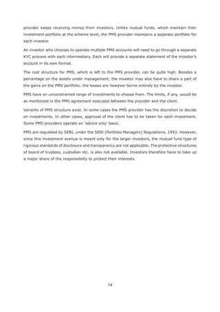 74
provider keeps receiving money from investors. Unlike mutual funds, which maintain their
investment portfolio at the scheme level, the PMS provider maintains a separate portfolio for
each investor.
An investor who chooses to operate multiple PMS accounts will need to go through a separate
KYC process with each intermediary. Each will provide a separate statement of the investor’s
account in its own format.
The cost structure for PMS, which is left to the PMS provider, can be quite high. Besides a
percentage on the assets under management, the investor may also have to share a part of
the gains on the PMS portfolio; the losses are however borne entirely by the investor.
PMS have an unconstrained range of investments to choose from. The limits, if any, would be
as mentioned in the PMS agreement executed between the provider and the client.
Variants of PMS structure exist. In some cases the PMS provider has the discretion to decide
on investments. In other cases, approval of the client has to be taken for each investment.
PMS are regulated by SEBI, under the SEBI (Portfolio Managers) Regulations, 1993. However,
since this investment avenue is meant only for the larger investors, the mutual fund type of
rigorous standards of disclosure and transparency are not applicable. The protective structures
of board of trustees, custodian etc. is also not available. Investors therefore have to take up
a major share of the responsibility to protect their interests.
 