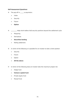 75
Self-Assessment Questions
The pay-off in ____ is assymetric
Index
Security
Future
Option
_______ helps short-sellers hold security positions beyond the settlement cycle
Margining
Derivatives
Rolling settlement
In which of the following is it possible for an investor to take a short position
Security
Future
Option
All the above
In which of the following does an investor take the maximum project risk
Hedge fund
Private equity fund
Mutual Fund
 